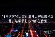 91网这波91大事件每日大赛看着没动静，结果最扎心的都在后面