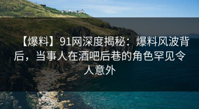 【爆料】91网深度揭秘：爆料风波背后，当事人在酒吧后巷的角色罕见令人意外