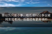 原以为只是小事，吃瓜爆料51争议被网友追着问，后面还有更离谱的