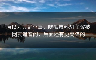 原以为只是小事，吃瓜爆料51争议被网友追着问，后面还有更离谱的