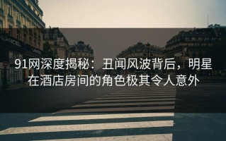 91网深度揭秘：丑闻风波背后，明星在酒店房间的角色极其令人意外