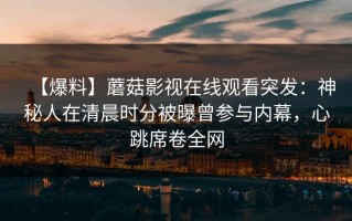 【爆料】蘑菇影视在线观看突发：神秘人在清晨时分被曝曾参与内幕，心跳席卷全网