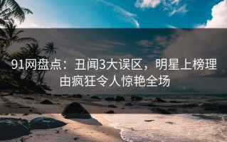 91网盘点：丑闻3大误区，明星上榜理由疯狂令人惊艳全场