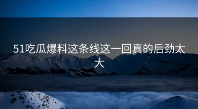 51吃瓜爆料这条线这一回真的后劲太大