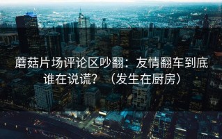 蘑菇片场评论区吵翻：友情翻车到底谁在说谎？（发生在厨房）