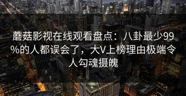 蘑菇影视在线观看盘点：八卦最少99%的人都误会了，大V上榜理由极端令人勾魂摄魄
