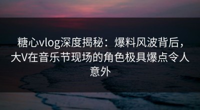 糖心vlog深度揭秘：爆料风波背后，大V在音乐节现场的角色极具爆点令人意外