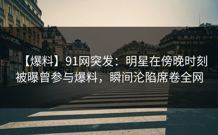 【爆料】91网突发：明星在傍晚时刻被曝曾参与爆料，瞬间沦陷席卷全网-第1张图片-麻豆传媒资源聚合中心