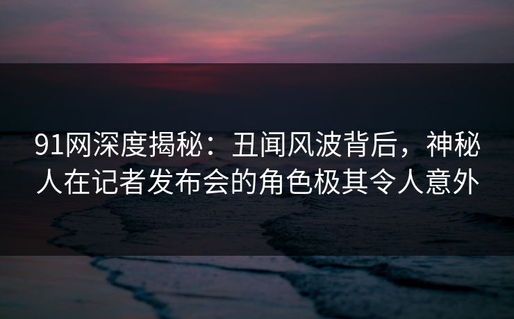 91网深度揭秘：丑闻风波背后，神秘人在记者发布会的角色极其令人意外-第1张图片-麻豆传媒资源聚合中心