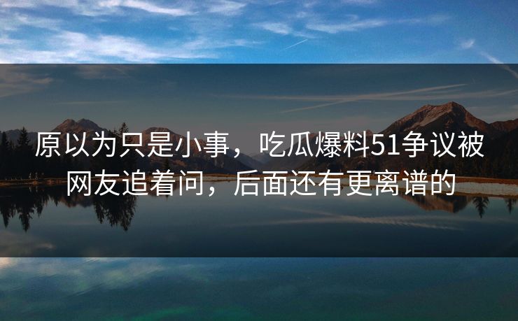 原以为只是小事，吃瓜爆料51争议被网友追着问，后面还有更离谱的-第1张图片-麻豆传媒资源聚合中心