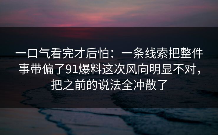 一口气看完才后怕：一条线索把整件事带偏了91爆料这次风向明显不对，把之前的说法全冲散了-第1张图片-麻豆传媒资源聚合中心