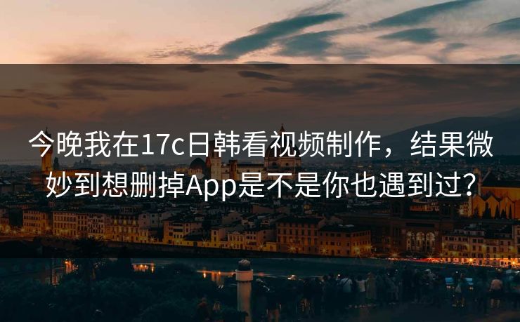 今晚我在17c日韩看视频制作，结果微妙到想删掉App是不是你也遇到过？-第1张图片-麻豆传媒资源聚合中心