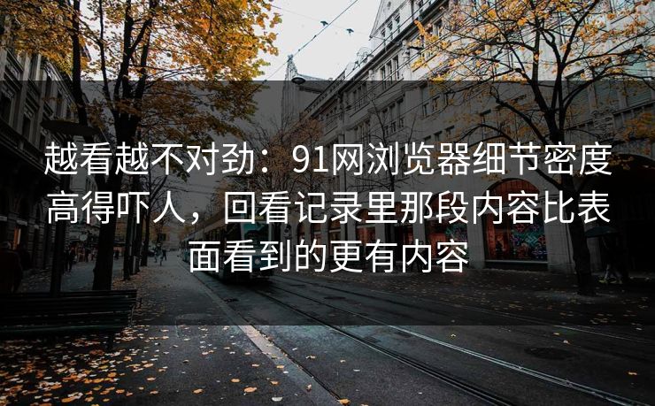 越看越不对劲：91网浏览器细节密度高得吓人，回看记录里那段内容比表面看到的更有内容-第1张图片-麻豆传媒资源聚合中心