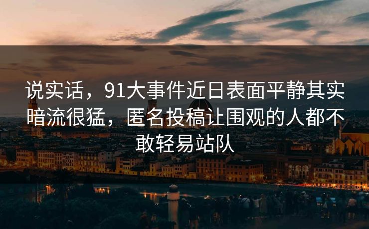 说实话,91大事件近日表面平静其实暗流很猛,匿名投稿让围观的人都不敢轻易站队 说实话,91大事件近日表面平静其实暗流很猛,匿名投稿让围观的人都不敢轻易站队