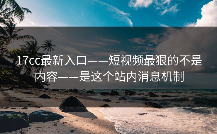17cc最新入口——短视频最狠的不是内容——是这个站内消息机制-第1张图片-麻豆传媒资源聚合中心