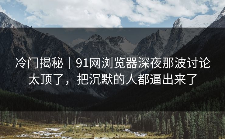 冷门揭秘｜91网浏览器深夜那波讨论太顶了，把沉默的人都逼出来了-第1张图片-麻豆传媒资源聚合中心
