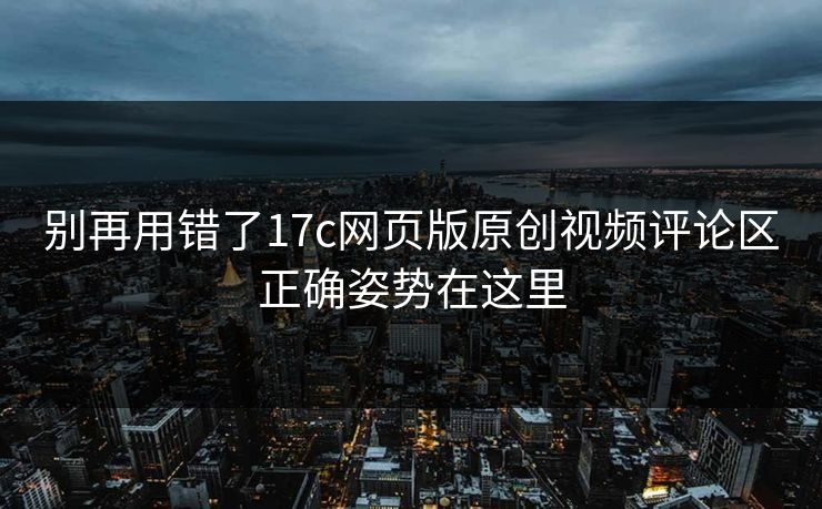 别再用错了17c网页版原创视频评论区正确姿势在这里-第1张图片-麻豆传媒资源聚合中心