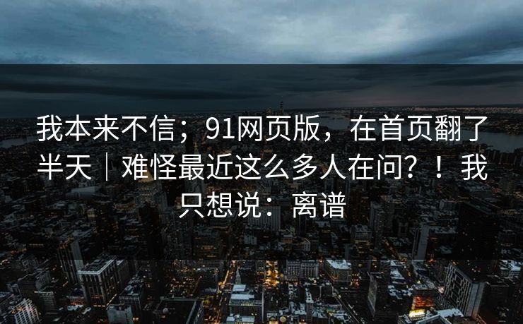 我本来不信;91网页版,在首页翻了半天|难怪最近这么多人在问?!我只想说:离谱-第1张图片-麻豆传媒资源聚合中心 我本来不信;91网页版,在首页翻了半天|难怪最近这么多人在问?!我只想说:离谱-第1张图片-麻豆传媒资源聚合中心