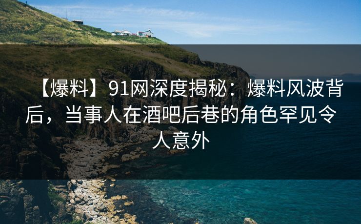 【爆料】91网深度揭秘：爆料风波背后，当事人在酒吧后巷的角色罕见令人意外-第1张图片-麻豆传媒资源聚合中心