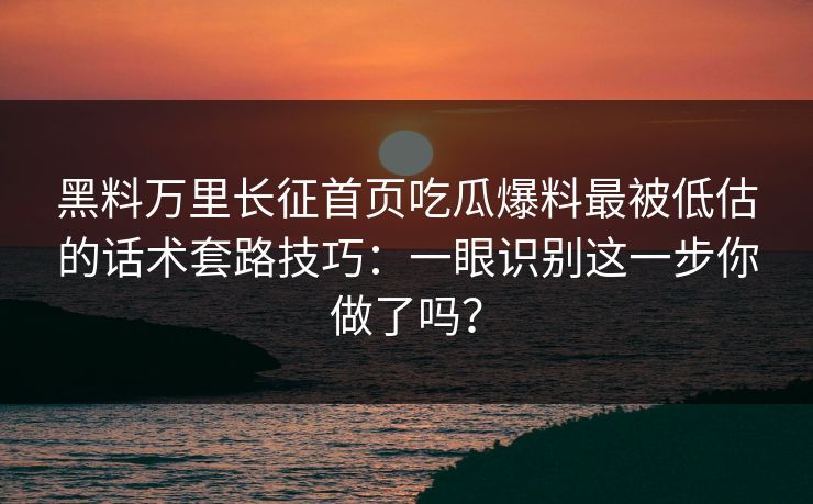 黑料万里长征首页吃瓜爆料最被低估的话术套路技巧：一眼识别这一步你做了吗？-第1张图片-麻豆传媒资源聚合中心