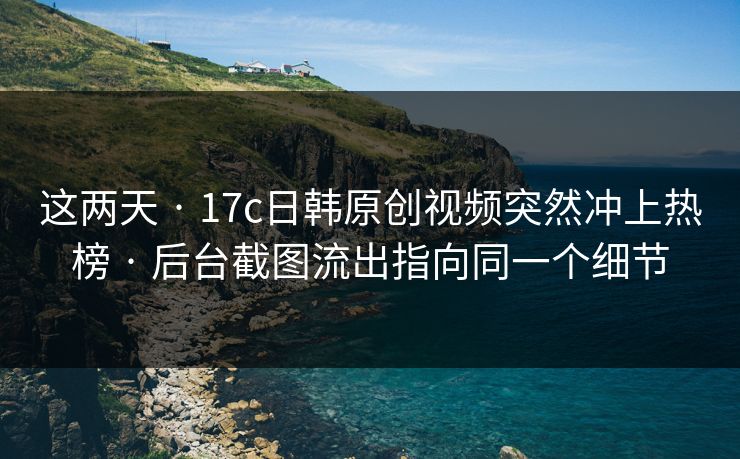 这两天 · 17c日韩原创视频突然冲上热榜 · 后台截图流出指向同一个细节-第1张图片-麻豆传媒资源聚合中心