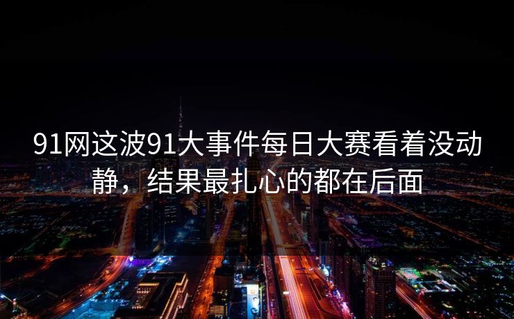 91网这波91大事件每日大赛看着没动静，结果最扎心的都在后面-第1张图片-麻豆传媒资源聚合中心
