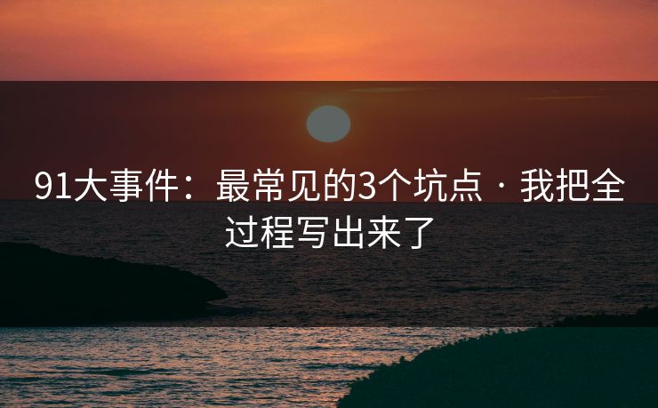 91大事件：最常见的3个坑点 · 我把全过程写出来了-第1张图片-麻豆传媒资源聚合中心