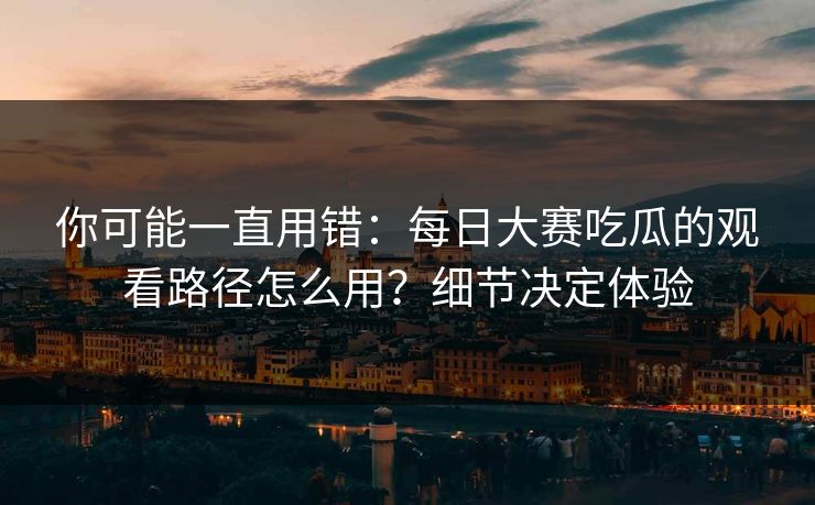 你可能一直用错：每日大赛吃瓜的观看路径怎么用？细节决定体验-第1张图片-麻豆传媒资源聚合中心