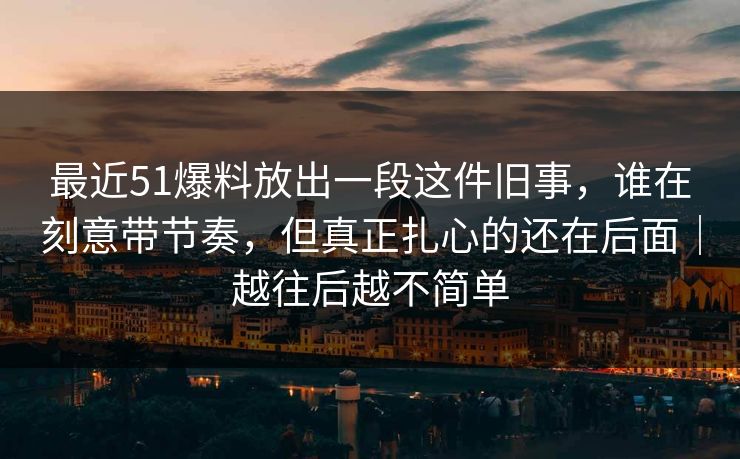 最近51爆料放出一段这件旧事，谁在刻意带节奏，但真正扎心的还在后面｜越往后越不简单-第1张图片-麻豆传媒资源聚合中心