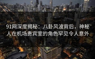 91网深度揭秘：八卦风波背后，神秘人在机场贵宾室的角色罕见令人意外