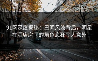91网深度揭秘：丑闻风波背后，明星在酒店房间的角色疯狂令人意外