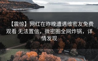 【震惊】网红在昨晚遭遇维密友免费观看 无法置信，微密圈全网炸锅，详情发现