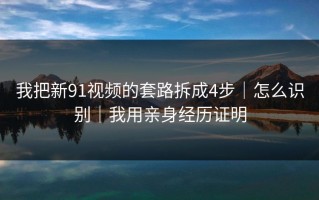 我把新91视频的套路拆成4步｜怎么识别｜我用亲身经历证明