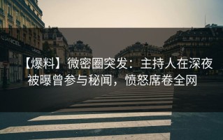 【爆料】微密圈突发：主持人在深夜被曝曾参与秘闻，愤怒席卷全网