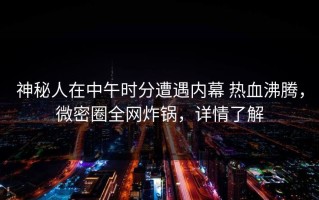 神秘人在中午时分遭遇内幕 热血沸腾，微密圈全网炸锅，详情了解