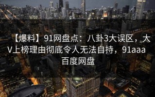 【爆料】91网盘点：八卦3大误区，大V上榜理由彻底令人无法自持，91aaa 百度网盘