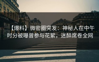 【爆料】微密圈突发：神秘人在中午时分被曝曾参与花絮，迷醉席卷全网