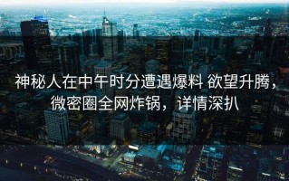 神秘人在中午时分遭遇爆料 欲望升腾，微密圈全网炸锅，详情深扒