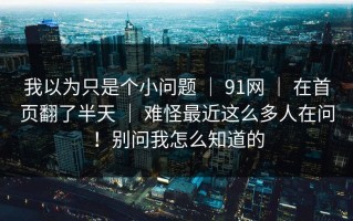 我以为只是个小问题 ｜ 91网 ｜ 在首页翻了半天 ｜ 难怪最近这么多人在问！别问我怎么知道的