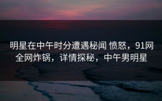 明星在中午时分遭遇秘闻 愤怒，91网全网炸锅，详情探秘，中午男明星