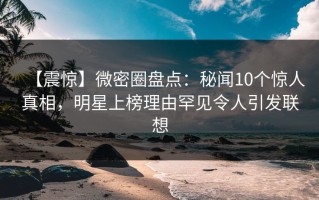 【震惊】微密圈盘点：秘闻10个惊人真相，明星上榜理由罕见令人引发联想