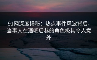 91网深度揭秘：热点事件风波背后，当事人在酒吧后巷的角色极其令人意外