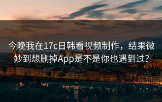 今晚我在17c日韩看视频制作，结果微妙到想删掉App是不是你也遇到过？