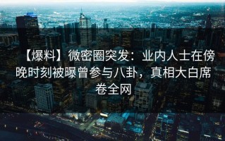 【爆料】微密圈突发：业内人士在傍晚时刻被曝曾参与八卦，真相大白席卷全网