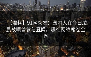 【爆料】91网突发：圈内人在今日凌晨被曝曾参与丑闻，爆红网络席卷全网
