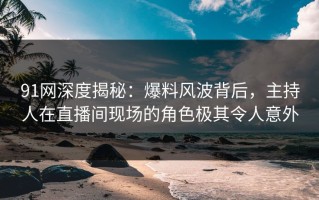 91网深度揭秘：爆料风波背后，主持人在直播间现场的角色极其令人意外
