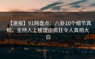 【速报】91网盘点：八卦10个细节真相，主持人上榜理由疯狂令人真相大白