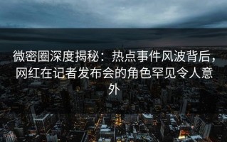 微密圈深度揭秘：热点事件风波背后，网红在记者发布会的角色罕见令人意外
