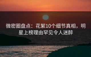 微密圈盘点：花絮10个细节真相，明星上榜理由罕见令人迷醉