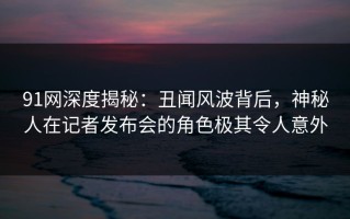 91网深度揭秘：丑闻风波背后，神秘人在记者发布会的角色极其令人意外